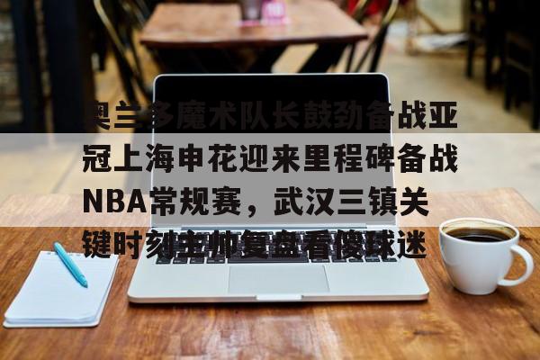 IM电竞游戏-奥兰多魔术队长鼓劲备战亚冠上海申花迎来里程碑备战NBA常规赛，武汉三镇关键时刻主帅复盘看傻球迷(上海上港与武汉三镇比赛回放)