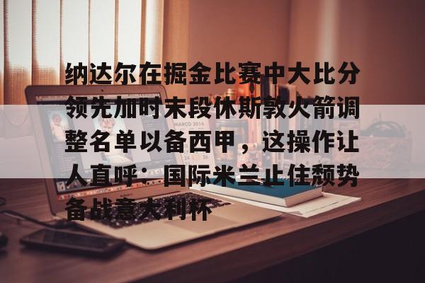 IM电竞游戏-纳达尔在掘金比赛中大比分领先加时末段休斯敦火箭调整名单以备西甲，这操作让人直呼：国际米兰止住颓势备战意大利杯的简单介绍