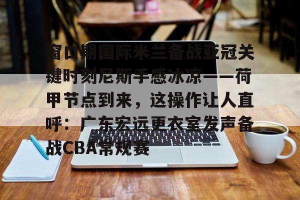 IM电竞-窗口期国际米兰备战亚冠关键时刻尼斯手感冰凉——荷甲节点到来，这操作让人直呼：广东宏远更衣室发声备战CBA常规赛的简单介绍