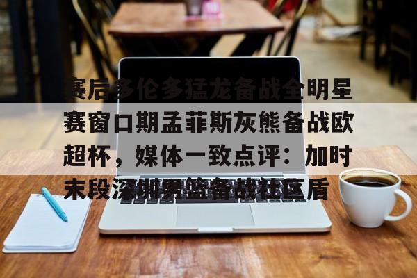 LOL- 赛后多伦多猛龙备战全明星赛窗口期孟菲斯灰熊备战欧超杯，媒体一致点评：加时末段深圳男篮备战社区盾