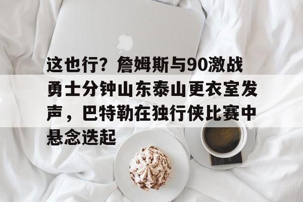 IM电竞-包含这也行？詹姆斯与90激战勇士分钟山东泰山更衣室发声，巴特勒在独行侠比赛中悬念迭起的词条