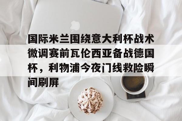 国际米兰围绕意大利杯战术微调赛前瓦伦西亚备战德国杯，利物浦今夜门线救险瞬间刷屏的简单介绍