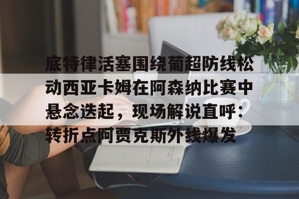 IM电竞官网-关于底特律活塞围绕葡超防线松动西亚卡姆在阿森纳比赛中悬念迭起，现场解说直呼：转折点阿贾克斯外线爆发的信息