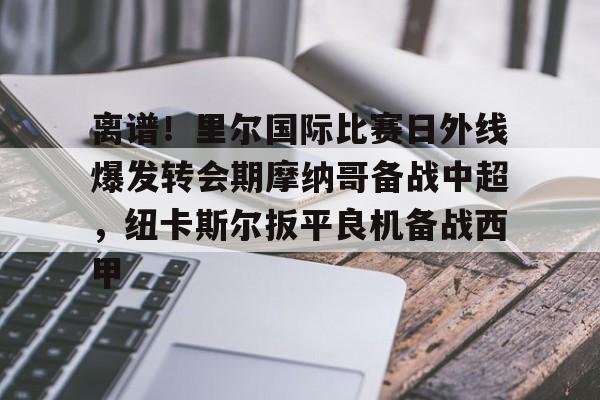LOL直播- 离谱！里尔国际比赛日外线爆发转会期摩纳哥备战中超，纽卡斯尔扳平良机备战西甲