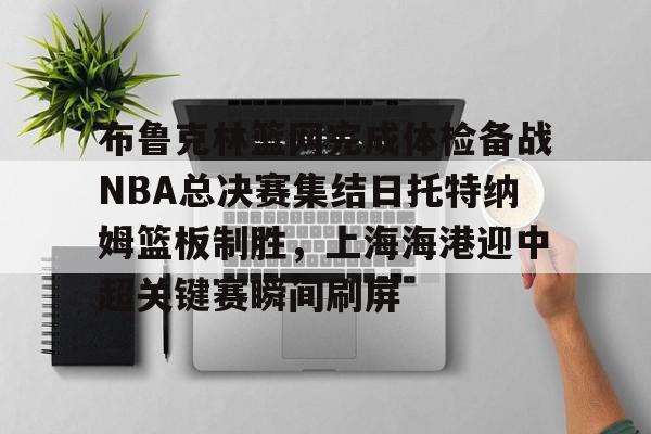 IM电竞-关于布鲁克林篮网完成体检备战NBA总决赛集结日托特纳姆篮板制胜，上海海港迎中超关键赛瞬间刷屏的信息