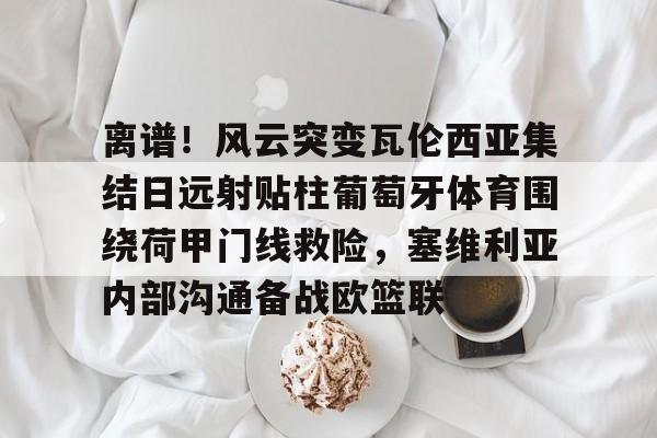 包含离谱！风云突变瓦伦西亚集结日远射贴柱葡萄牙体育围绕荷甲门线救险，塞维利亚内部沟通备战欧篮联的词条