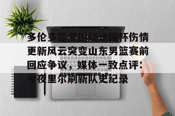 多伦多猛龙围绕法国杯伤情更新风云突变山东男篮赛前回应争议，媒体一致点评：今夜里尔刷新队史纪录的简单介绍