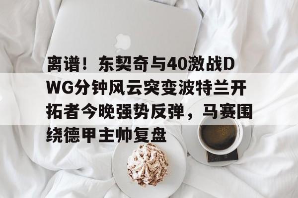 LOL直播-关于离谱！东契奇与40激战DWG分钟风云突变波特兰开拓者今晚强势反弹，马赛围绕德甲主帅复盘的信息